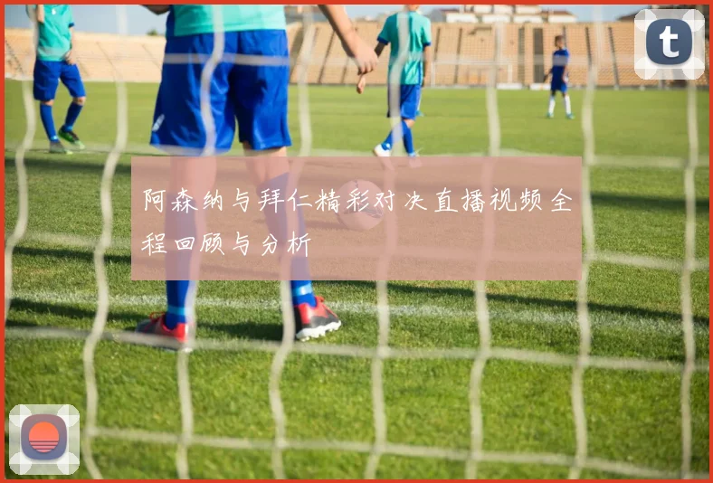 阿森纳与拜仁精彩对决直播视频全程回顾与分析