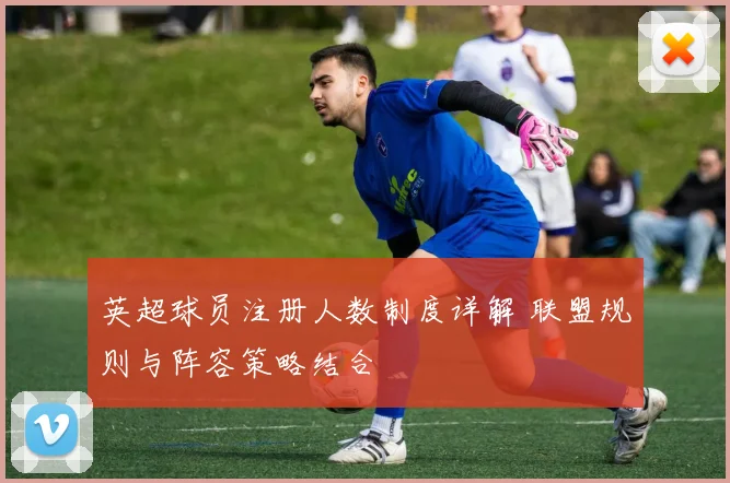 英超球员注册人数制度详解 联盟规则与阵容策略结合