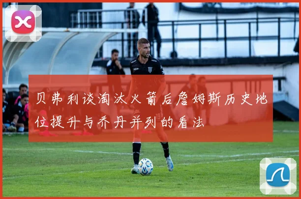 贝弗利谈淘汰火箭后詹姆斯历史地位提升与乔丹并列的看法