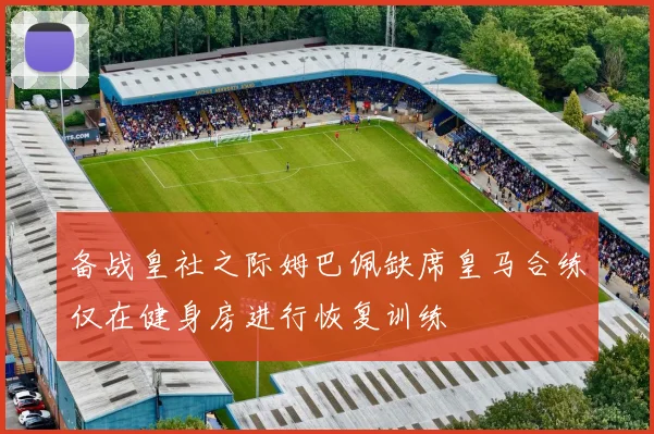 备战皇社之际姆巴佩缺席皇马合练仅在健身房进行恢复训练