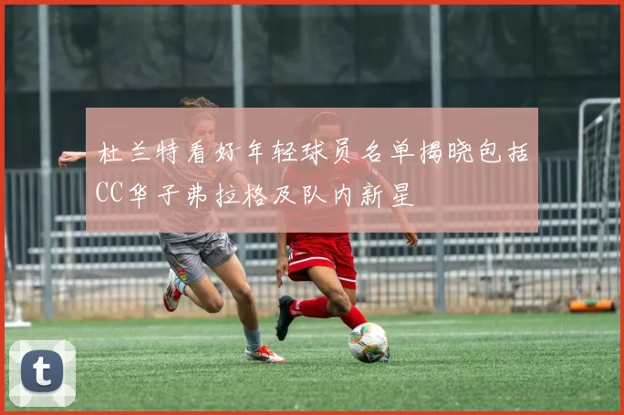 杜兰特看好年轻球员名单揭晓包括CC华子弗拉格及队内新星