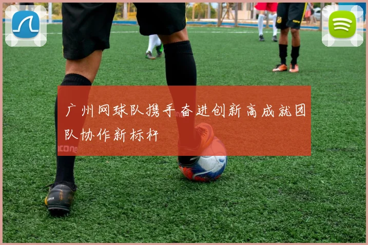 广州网球队携手奋进创新高成就团队协作新标杆